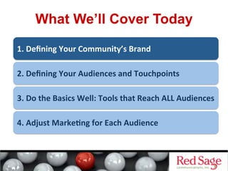 What We’ll Cover Today
1.	
  Deﬁning	
  Your	
  Community’s	
  Brand	
  
2.	
  Deﬁning	
  Your	
  Audiences	
  and	
  Touchpoints	
  
3.	
  Do	
  the	
  Basics	
  Well:	
  Tools	
  that	
  Reach	
  ALL	
  Audiences	
  
4.	
  Adjust	
  Marke&ng	
  for	
  Each	
  Audience	
  
 