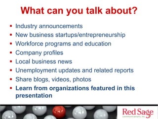 What can you talk about?
  Industry announcements
  New business startups/entrepreneurship
  Workforce programs and education
  Company profiles
  Local business news
  Unemployment updates and related reports
  Share blogs, videos, photos
  Learn from organizations featured in this
presentation
 
