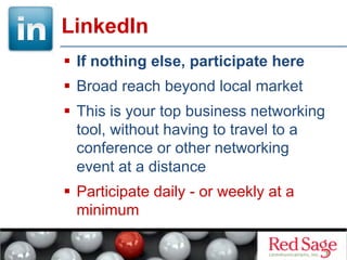   If nothing else, participate here
  Broad reach beyond local market
  This is your top business networking
tool, without having to travel to a
conference or other networking
event at a distance
  Participate daily - or weekly at a
minimum
LinkedIn
 