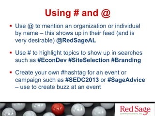 Using # and @
  Use @ to mention an organization or individual
by name – this shows up in their feed (and is
very desirable) @RedSageAL
  Use # to highlight topics to show up in searches
such as #EconDev #SiteSelection #Branding
  Create your own #hashtag for an event or
campaign such as #SEDC2013 or #SageAdvice
– use to create buzz at an event
 