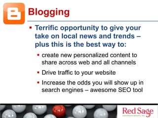   Terrific opportunity to give your
take on local news and trends –
plus this is the best way to:
  create new personalized content to
share across web and all channels
  Drive traffic to your website
  Increase the odds you will show up in
search engines – awesome SEO tool
Blogging
 