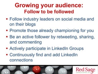   Follow industry leaders on social media and
on their blogs
  Promote those already championing for you
  Be an active follower by retweeting, sharing,
and commenting
  Actively participate in LinkedIn Groups
  Continuously find and add LinkedIn
connections
Growing your audience:
Follow to be followed
 