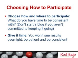 Choosing How to Participate
  Choose how and where to participate:
What do you have time to be consistent
with? (Don’t start a blog if you aren’t
committed to keeping it going)
  Give it time: You won’t see results
overnight, be patient and be consistent
 