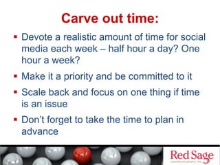   Devote a realistic amount of time for social
media each week – half hour a day? One
hour a week?
  Make it a priority and be committed to it
  Scale back and focus on one thing if time
is an issue
  Don’t forget to take the time to plan in
advance
Carve out time:
 