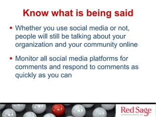 Know what is being said
  Whether you use social media or not,
people will still be talking about your
organization and your community online
  Monitor all social media platforms for
comments and respond to comments as
quickly as you can
 