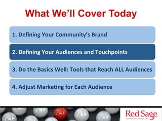 What We’ll Cover Today
1.	
  Deﬁning	
  Your	
  Community’s	
  Brand	
  
2.	
  Deﬁning	
  Your	
  Audiences	
  and	
  Touchpoints	
  
3.	
  Do	
  the	
  Basics	
  Well:	
  Tools	
  that	
  Reach	
  ALL	
  Audiences	
  
4.	
  Adjust	
  Marke&ng	
  for	
  Each	
  Audience	
  
 