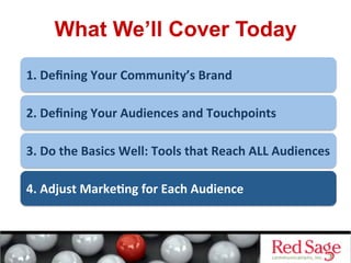 What We’ll Cover Today
1.	
  Deﬁning	
  Your	
  Community’s	
  Brand	
  
2.	
  Deﬁning	
  Your	
  Audiences	
  and	
  Touchpoints	
  
3.	
  Do	
  the	
  Basics	
  Well:	
  Tools	
  that	
  Reach	
  ALL	
  Audiences	
  
4.	
  Adjust	
  Marke&ng	
  for	
  Each	
  Audience	
  
 