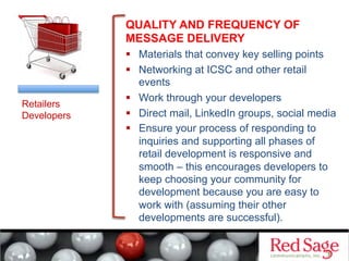 QUALITY AND FREQUENCY OF
MESSAGE DELIVERY
  Materials that convey key selling points
  Networking at ICSC and other retail
events
  Work through your developers
  Direct mail, LinkedIn groups, social media
  Ensure your process of responding to
inquiries and supporting all phases of
retail development is responsive and
smooth – this encourages developers to
keep choosing your community for
development because you are easy to
work with (assuming their other
developments are successful).
Retailers
Developers
 