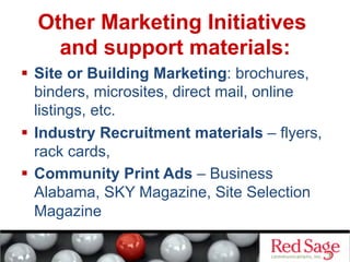 Other Marketing Initiatives
and support materials:
  Site or Building Marketing: brochures,
binders, microsites, direct mail, online
listings, etc.
  Industry Recruitment materials – flyers,
rack cards,
  Community Print Ads – Business
Alabama, SKY Magazine, Site Selection
Magazine
 