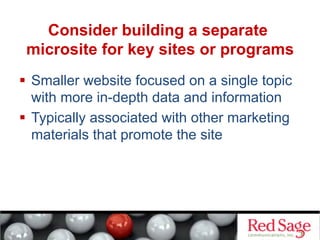Consider building a separate
microsite for key sites or programs
  Smaller website focused on a single topic
with more in-depth data and information
  Typically associated with other marketing
materials that promote the site
 