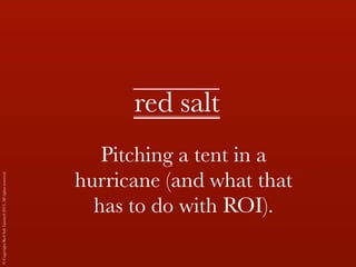 © Copyright Red Salt Limited 2013. All rights reserved. 
red salt 
Pitching a tent in a 
hurricane (and what that 
has to do with ROI). 
 