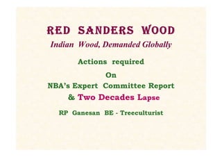 Red Sanders Wood
Indian Wood, Demanded Globally
Actions required
On
NBA’s Expert Committee Report
& Two Decades Lapse
RP Ganesan BE - Treeculturist
Red Sanders Wood
Indian Wood, Demanded Globally
Actions required
On
NBA’s Expert Committee Report
& Two Decades Lapse
RP Ganesan BE - Treeculturist
 