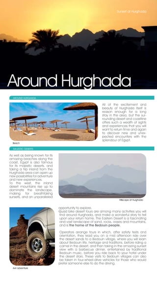 Sunset at Hurghada




Around Hurghada
  AROUND HURGHADA

                                                               All of the excitement and
                                                               beauty of Hurghada itself is
                                                               reason enough for a long
                                                               stay in the area, but the sur-
                                                               rounding desert and coastline
                                                               offers such a wealth of sights
                                                               and experiences that you will
                                                               want to return time and again
                                                               to discover new and unex-
                                                               pected encounters with the
                                                               splendour of Egypt.
  Beach

  MAjESTIC DESERTS

As well as being known for its
amazing beaches along the
coast, Egypt is also famous
for its majestic deserts, and
taking a trip inland from the
Hurghada area can open up
new possibilities for adventure
and new experiences.
To the west, the inland
desert mountains rise up to
dominate the landscape,
making for breathtaking
sunsets, and an unparalleled
                                                                           Hillscape at Hurghada


                                  opportunity to explore.
                                  Quad bike desert tours are among many activities you will
                                  find around Hurghada, and make a wonderful story to tell
                                  upon your return home. The Eastern Desert is a fascinating
                                  and vast landscape of sand, rocks, oases and mountains,
                                  and is the home of the Bedouin people.

                                  Operators arrange tours in which, after safety tests and
                                  orientation, they lead you on a mid afternoon ride over
                                  the desert sands to a Bedouin village, where you will learn
                                  about Bedouin life, heritage and traditions, before riding a
                                  camel in the desert, and then taking in the amazing sunset
                                  view with a barbecue dinner, entertained by traditional
                                  Bedouin music, before you ride back to your hotel under
                                  the desert stars. These visits to Bedouin villages can also
                                  be taken in four-wheel-drive vehicles for those who would
                                  prefer someone else to do the driving.
  4x4 adventure
 