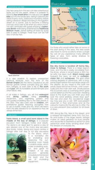 INFO POINT
 ADVENTUROUS DAY TRIPS
                                                                                       Ras Mohamed Sharm




                                                                                                                   SAFAGA
                                                                                       National Park el-Sheikh
Day trips away from the sea can take adventurous
types out into the desert, where it is possible to                          El Gouna
travel by four-wheel drive or to ride your own quad




                                                                                               Re
bike out into the landscape, taking in spectacular




                                                                                                  d
                                                                 Eas




                                                                                                 Se
vistas of sand, rocks, oases and mountains, before




                                                                                                   a
                                                                    ter
visiting a Bedouin village and riding in the Egyptian                              Hurghada




                                                                        n
desert on a camel, sure to become a lifelong                                                      Makadi Bay
                                                                            se




                                                                      De
memory and a tale to tell when you return home.                               rt                   Sahl
The visit culminates with guests enjoying a barbe-                                 Ras Abu Soma Hasheesh
cue dinner whilst being entertained by traditional                  Mons           & Tobia Island
                                                                 Claudianus            SAFAGA       Soma Bay
Bedouin music, before setting off back by quad
bike or jeep to Safaga. These tours can be half




                                                                                                      Re
day or full day trips.




                                                                                                         d
                                                                                                         Se
                                                          The




                                                                                                           a
                                                         Nile
                                                         River Qena                             El Quseir
                                                                     Luxor             Luxor


                                                        For those who would rather take on some of
                                                        the best diving in the area, the dive boats
                                                        also travel to some locations where a single
                                                        trip can let you experience many different
                                                        types of dive, from sandy shallows to
                                                        towering coral pillars.

                                                         RAS ABU SOMA

                                                        Ras Abu Soma is located off Soma Bay,
                                                        close to Safaga. There is a large lagoon
                                                        here, and this site is easily accessible from
                                                        the shore, where in recent years a 300 me-
                                                        tre jetty has been built. Giant moray eels
  Quad adventure
                                                        frequent the area, as well as cuttlefish,
It is also possible to explore unexpected               clown fish and octopuses. This spot offers
historical treasures from the time of the               varying degrees of adventure, with a long,
Roman Empire (like the Mons Claudianus an old           sandy slope before the wall drops away into
Roman granite fortress complex lying just 40km          the depths. As you head to the north the
from Safaga), or even take a trip to the south          sandy slope becomes thinner, until it even-
and Luxor, with its incredible ancient temples and      tually joins the main reef wall. Shortly before
other historic sites.                                   this is a small cave or overhang which goes
                                                        a short distance into the coral reef. Heading
In all hotels in Safaga, you will find watersport       back to the south you can finish your dive
and     diving     centres    hiring   snorkelling      over the sand plateau where blue spot-
equipment, and organising guided and                    ted rays and even the occasional eagle
non-guided snorkelling trips to the best places in      ray may pay you a visit. With ever-present
the area. They also cater well for children, with       clown-fish in their anemones and all the
professional guides teaching youngsters how             colourful marine life this site has to offer, this
to use a snorkel, mask and fins, which will teach       is a very pleasant dive suitable for all levels
them the skills needed for an experience they will      of diver.
always remember.
                                                        With diving like this, trips to the desert, and
 TOBIA ISLAND                                           a relaxed atmosphere away from the hus-
                                                        tle and bustle of the larger resorts, Safaga
Tobia Island, a small sand bank island in the           makes an ideal getaway for busy people
middle of the bay of Safaga, is a popular               who would like to experience some fun and
excursion from Safaga’s hotels and resorts.             adventure whilst slowly winding down from
The island is an ideal spot to spend a day at           the stresses of everyday life.
sea aboard one of the many day excursion
dive boats. Hotels, diving and aqua centres in
Safaga offer half day or full day excursions
                         to the island, which
                         is a wonderful site
                         for snorkelling and
                         observing the out-
                         standing coral heads
                         in shallow water, which
                         make snorkelling easy,
                         fun, and great for
                         children. A full day
                         excursion     generally
                         includes lunch on board
                         the boat, and the
                         use     of   snorkelling
                         equipment.
  Anemone Sea                                                                                         Clown fish
                                                                                                                   19
 