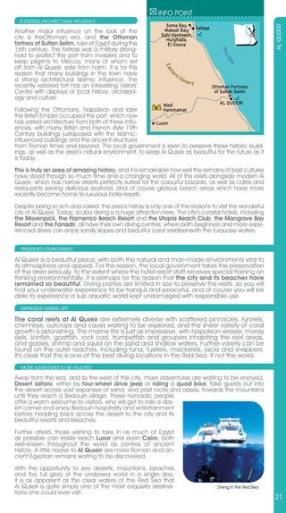 INFO POINT
  A STRONG ARCHITECTURAL INFLUENCE
                                                             Soma Bay,




                                                                                                            AL QUSEIR
Another major influence on the look of the                  Makadi Bay, Safaga
                                                           Sahl Hasheesh,
city is theOttoman era, and the Ottoman                      Hurghada,
fortress of Sultan Selim, ruler of Egypt during the           El Gouna
16th century. The fortress was a military strong-




                                                                                      Red
hold to protect the port from invaders and to




                                                                                          Se
keep pilgrims to Mecca, many of whom set




                                                                                            a
off from Al Quseir, safe from harm. It is for this




                                                             Ea
reason that many buildings in the town have




                                                               st
                                                                   rn




                                                                 e
a strong architectural Islamic influence. The                           De
                                                                          ser
recently restored fort has an interesting Visitors’                           t
                                                                                  Ottoman Fortress
Centre with displays of local history, archaeol-                                   of Sultan Selim
ogy and culture.
                                                            Wadi                     AL QUSEIR
Following the Ottomans, Napoleon and later                Hammamat
the British Empire occupied the port, which now
has varied architecture from both of these influ-      Luxor
ences, with many British and French style 19th
Century buildings juxtaposed with the Islamic-
influenced buildings and the ancient structures
from Roman times and beyond. The local government is keen to preserve these historic build-
ings, as well as the area’s natural environment, to keep Al Quseir as beautiful for the future as it
is today.
This is truly an area of amazing history, and it is remarkable how well the remains of past cultures
have stood through so much time and a changing world. All of this exists alongside modern Al
Quseir, which has narrow streets perfectly suited for the colourful bazaars, as well as cafes and
restaurants serving delicious seafood, and of course glorious beach areas which have more
recently become home to luxurious hotel resorts.
Despite being so rich and varied, the area’s history is only one of the reasons to visit the wonderful
city of Al Quseir. Today, scuba diving is a huge attraction here. The city’s coastal hotels, including
the Movenpick, the Flamenco Beach Resort and the Utopia Beach Club, the Mangrove Bay
Resort and the Fanadir, all have their own diving centres, where both beginners and more expe-
rienced divers can enjoy sandy slopes and beautiful coral reefsbeneath the turquoise waters.

  PRESERVED ENVIRONMENT

Al Quseir is a beautiful place, with both the natural and man-made environments vital to
its atmosphere and appeal. For this reason, the local government takes the preservation
of the area seriously, to the extent where the hotel resort staff receives special training on
thinking environmentally. It is perhaps for this reason that the city and its beaches have
remained so beautiful. Diving parties are limited in size to preserve the reefs, so you will
find your underwater experience to be tranquil and peaceful, and of course you will be
able to experience a sub aquatic world kept undamaged with responsible use.
  IMPRESSIVE MARINE LIFE

The coral reefs at Al Quseir are extremely diverse with scattered pinnacles, tunnels,
chimneys, outcrops and caves waiting to be explored, and the sheer variety of coral
growth is astonishing. The marine life is just as impressive, with Napoleon wrasse, moray
eels, lionfish, goatfish, rock cod, trumpetfish and groupers inhabiting the reef areas,
and gobies, shrimp and squid on the sand and shallow waters. Further variety can be
found on the outer reaches, including tuna, fusiliers, mackerels, jacks and snappers.
It’s clear that this is one of the best diving locations in the Red Sea, if not the world.
  MORE ADVENTURES TO BE ENjOYED

Away from the sea, and to the west of the city, more adventures are waiting to be enjoyed.
Desert safaris, either by four-wheel drive jeep or riding a quad bike, take guests out into
the desert across vast expanses of sand, and past rocks and oases, towards the mountains
until they reach a Bedouin village. These nomadic people
offer a warm welcome to visitors, who will get to ride a des-
ert camel and enjoy Bedouin hospitality and entertainment
before heading back across the desert to the city and its
beautiful resorts and beaches.

Further afield, those wishing to take in as much of Egypt
as possible can easily reach Luxor and even Cairo, both
well-known throughout the world as centres of ancient
history. A little nearer to Al Quseir are more Roman and an-
cient Egyptian remains waiting to be discovered.

With the opportunity to see deserts, mountains, beaches
and the full glory of the undersea world in a single day,
it is as apparent as the clear waters of the Red Sea that
Al Quseir is quite simply one of the most exquisite destina-                        Diving in the Red Sea
tions one could ever visit.
                                                                                                            21
 