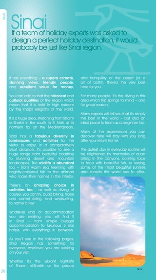 Sinai
SINAI




         If a team of holiday experts was asked to
         design a perfect holiday destination, it would
         probably be just like Sinai region.



        It has everything – a superb climate,       and tranquillity of the desert (or a
        stunning views, friendly people,            bit of both!), there’s the very best
        and excellent value for money.              here for you.

        You can add to that the historical and      For many people, it’s the diving in this
        cultural qualities of the region which      area which first springs to mind – and
        mean that it is held in high esteem         for good reason.
        by the major religions of the world.
                                                    Many experts will tell you that it’s simply
        It is a huge area, stretching from Sharm    the best in the world – but also an
        el-Sheikh in the south to El Arish at its   ideal place to learn as a beginner too.
        northern tip on the Mediterranean.
                                                    Many of the experiences you can
        Sinai has a fabulous diversity in           discover here will stay with you long
        landscapes and activities for the           after your return home.
        visitor to enjoy. In a comparatively
        short distance, it’s possible to see a      The dullest day in everyday routine will
        huge range from beautiful coastline         be brightened by memories of quad
        to stunning desert and mountain             biking in the canyons, coming face
        landscapes. The wildlife is abundant        to face with beautiful fish, or seeing
        too – from warm sea teeming with            some of the most beautiful sunrises
        brightly-coloured fish to the animals       and sunsets this world has to offer.
        who make their homes in the interior.

        There’s an amazing choice in
        activities too – as well as diving of
        course, you can try, quad biking, horse
        and camel riding, and windsurfing,
        to name a few.

        Whatever kind of accommodation
        you are seeking, you will find it
        in Sinai – from simple budget
        accommodation to luxurious 5 star
        hotels, with everything in between.

        As you’ll see in the following pages,
        Sinai Region has something for
        everyone, whatever you are seeking
        on your visit.

        Whether it’s the vibrant night-life
        of Sharm el-Sheikh or the peace
                                                                                         Sinai
28
 