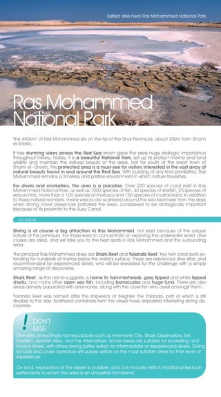 Salted lake near Ras Mohammed National Park




Ras Mohammed
National Park
The 480km2 of Ras Mohammed sits on the tip of the Sinai Peninsula, about 20km from Sharm
el-Sheikh.

It has stunning views across the Red Sea which gave the area huge strategic importance
throughout history. Today, it is a beautiful National Park, set up to protect marine and land
wildlife and maintain the natural beauty of the area. Not far south of the resort town of
Sharm el –Sheikh, this protected area is a must-see for visitors interested in the vast array of
natural beauty found in and around the Red Sea. With building of any kind prohibited, Ras
Mohammed remains a timeless and pristine environment in which nature flourishes.

For divers and snorkellers, the area is a paradise. Over 220 species of coral exist in Ras
Mohammed National Park, as well as 1000 species of fish, 40 species of starfish, 25 species of
sea urchins, more than a 100 species of molluscs and 150 species of crustaceans. In addition
to these natural wonders, many wrecks are scattered around the sea bed here from the days
when strong naval presences patrolled the area, considered to be strategically important
because of its proximity to the Suez Canal.

  KEY PLACES


Diving is of course a big attraction to Ras Mohammed, not least because of the unique
nature of this peninsula. For those keen to concentrate on exploring the underwater world, dive
cruises are ideal, and will take you to the best spots in Ras Mohammed and the surrounding
area.

The principal Ras Mohammed dives are Shark Reef and Yolanda Reef, two twin coral reefs ex-
tending for hundreds of metres below the water’s surface. These are advanced dive sites, and
recommended for experienced divers, who will be rewarded for the challenge with a simply
amazing range of discoveries.

Shark Reef, as the name suggests, is home to hammerheads, grey tipped and white tipped
sharks, and many other open sea fish, including barracudas and huge tuna. There are also
areas densely populated with anemones, along with the clownfish who dwell amongst them.

Yolanda Reef was named after the shipwreck of freighter The Yolanda, part of which is still
divable to this day. Scattered containers from the vessel have deposited interesting diving dis-
coveries.


          DON’T
          MISS
 Dive sites at excitingly named places such as Anemone City, Shark Observatory, Eel
 Garden, Jackfish Alley, and The Alternatives. Some areas are suitable for snorkelling and
 novice divers, with others being better suited for intermediate or experienced divers. Diving
 schools and cruise operators will advise visitors on the most suitable dives for their level of
 experience.

 On land, exploration of the desert is possible, and can include visits to traditional Bedouin
 settlements to whom the area is an ancestral homeland.
 