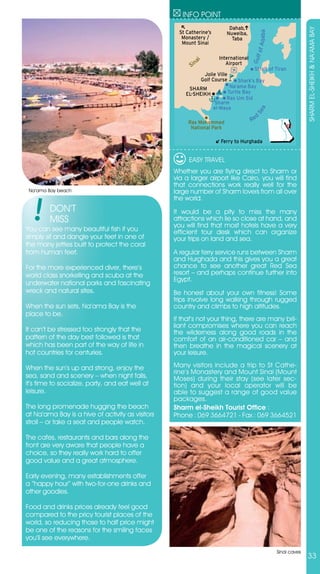 INFO POINT
                                                                           Dahab,




                                                                                                                SHARM EL-SHEIKH & NA’AMA BAY
                                                    St Catherine’s




                                                                                          Aqaba
                                                                          Nuweiba,
                                                     Monastery /            Taba
                                                     Mount Sinai




                                                                                         lf of
                                                                       International




                                                                                       Gu
                                                         ai
                                                           n
                                                        Si                Airport
                                                                                        Strait of Tiran
                                                                Jolie Ville
                                                               Golf Course Shark’s Bay
                                                       SHARM           Na’ama Bay
                                                      EL-SHEIKH       Turtle Bay
                                                                     Ras Um Sid
                                                                 Sharm
                                                                el-Maya




                                                                                          a
                                                                                        Se
                                                                                          d
                                                       Ras Mohammed                    Re
                                                        National Park

                                                                        Ferry to Hurghada


                                                        EASY TRAVEL
                                                  Whether you are flying direct to Sharm or
                                                  via a larger airport like Cairo, you will find
                                                  that connections work really well for the
 Na’ama Bay beach                                 large number of Sharm lovers from all over
                                                  the world.
         DON’T                                    It would be a pity to miss the many
         MISS                                     attractions which lie so close at hand, and
                                                  you will find that most hotels have a very
You can see many beautiful fish if you            efficient tour desk which can organize
simply sit and dangle your feet in one of         your trips on land and sea.
the many jetties built to protect the coral
from human feet.                                  A regular ferry service runs between Sharm
                                                  and Hurghada and this gives you a great
For the more experienced diver, there’s           chance to see another great Red Sea
world class snorkelling and scuba at the          resort – and perhaps continue further into
                                                  Egypt.
underwater national parks and fascinating
wreck and natural sites.                          Be honest about your own fitness! Some
                                                  trips involve long walking through rugged
When the sun sets, Na’ama Bay is the              country and climbs to high altitudes.
place to be.
                                                  If that’s not your thing, there are many bril-
                                                  liant compromises where you can reach
It can’t be stressed too strongly that the        the wilderness along good roads in the
pattern of the day best followed is that          comfort of an air-conditioned car – and
which has been part of the way of life in         then breathe in the magical scenery at
hot countries for centuries.                      your leisure.

When the sun’s up and strong, enjoy the           Many visitors include a trip to St Cathe-
                                                  rine’s Monastery and Mount Sinai (Mount
sea, sand and scenery – when night falls,         Moses) during their stay (see later sec-
it’s time to socialize, party, and eat well at    tion) and your local operator will be
leisure.                                          able to suggest a range of good value
                                                  packages.
The long promenade hugging the beach              Sharm el-Sheikh Tourist Office :
at Na’ama Bay is a hive of activity as visitors   Phone : 069 3664721 - Fax : 069 3664521
stroll – or take a seat and people watch.

The cafes, restaurants and bars along the
front are very aware that people have a
choice, so they really work hard to offer
good value and a great atmosphere.

Early evening, many establishments offer
a “happy hour” with two-for-one drinks and
other goodies.

Food and drinks prices already feel good
compared to the pricy tourist places of the
world, so reducing those to half price might
be one of the reasons for the smiling faces
you’ll see everywhere.

                                                                                                  Sinai caves
                                                                                                                33
 