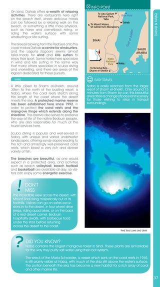 INFO POINT
On land, Dahab offers a wealth of relaxing
                                                              To Abu Gallum
activities. There are restaurants here right




                                                                                                            DAHAB & NABQ
                                                              National Park,       Blue Hole
on the beach itself, where delicious meals                        Taba
can be followed by a relaxing walk on the               To Mount Moses,
                                                                                    Dahab
beach, or something a little more physical,             St Catherine’s Monastery
such as horse and camelback riding, or




                                                                                          Aqaba
riding the water’s surface with some
windsurfing or kite surfing.




                                                                                        lf of
                                                          SINAI
The breeze blowing from the Red Sea onto the




                                                                                      Gu
coast makes Dahab a centre for windsurfers,                                                        SAUDI
and the Laguna (lagoon) seems almost                                                              ARABIA
tailor-made for wind and kite surfers to
enjoy their sport. Some hotels here specialize                        Nabq
in wind and kite surfing in the same way                            National
                                                                       Park    Nabq
that many others specialize in scuba diving
                                                       To Na’ama Bay,
and snorkelling, and there are areas of the            Sharm el-Sheikh
lagoon dedicated for these pursuits.
  NABQ                                                     EASY TRAVEL
A little closer to Sharm el-Sheikh, around           Nabq is easily reached from the larger
30km to the north of the bustling resort, is         resort of Sharm el-Sheikh. Only around 15
Nabq, where the coral reefs stretch along            minutes from Sharm by car, this beautiful
the length of the coast where the desert             area offers a change of pace and scenery
meets the sea. A protected marine reserve            for those wishing to relax in tranquil
has been established here since 1992, in             surroundings.
order to protect the coral reefs and the
mangrove fringe which extends along the
shoreline. The reserve also serves to preserve
the way of life of the native Bedouin people,
who are also responsible for much of the
tourist services here.

Scuba diving is popular and well-served in
Nabq, with unique and varied underwater
landscapes, offering sandy slopes leading to
the rich and amazingly well-preserved coral
reefs, which boast a very rich and diverse
variety of fish.

The beaches are beautiful, as one would
expect in a protected area, and activities
such as beach volleyball, beach football
and basketball are available all day, so visi-
tors can enjoy some energetic exercise.


         DON’T
         MISS
 The incredible view across the desert, with
 Mount Sinai rising majestically out of its
 foothills. Visitors can go on safari excur-
 sions in to the desert, in four wheel drive
 jeeps, riding quad bikes, or on the back
 of a real desert camel. Bedouin
 hospitality awaits, with barbecue food
 under the stars before returning
 across the desert to the coast.
                                                                                   Red Sea cave and diver



          DID YOU KNOW?
          Nabq contains the largest mangrove forest in Sinai. These plants are remarkable
          for the way they purify salt water using their root system.

          The wreck of the Maria Schroeder, a vessel which sank on the coral reefs in 1965,
          is still plainly visible at Nabq, with much of the ship still above the water’s surface.
          The portion beneath the sea has become a new habitat for a rich array of coral
          and other marine life.

                                                                                                            37
 