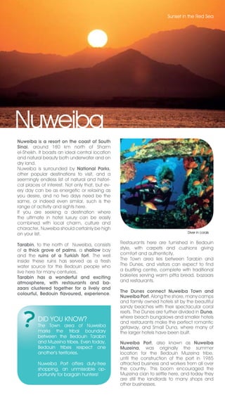 Sunset in the Red Sea




Nuweiba
Nuweiba is a resort on the coast of South
Sinai, around 180 km north of Sharm
el-Sheikh. It boasts an ideal central location
and natural beauty both underwater and on
dry land.
Nuweiba is surrounded by National Parks,
other popular destinations to visit, and a
seemingly endless list of natural and histori-
cal places of interest. Not only that, but ev-
ery day can be as energetic or relaxing as
you desire, and no two days need be the
same, or indeed even similar, such is the
range of activity and sights here.
If you are seeking a destination where
the ultimate in hotel luxury can be easily
combined with local charm, culture and
character, Nuweiba should certainly be high
                                                                                 Diver in corals
on your list.

Tarabin, to the north of Nuweiba, consists       Restaurants here are furnished in Bedouin
of a thick grove of palms, a shallow bay         style, with carpets and cushions giving
and the ruins of a Turkish fort. The well        comfort and authenticity.
inside these ruins has served as a fresh         The Town area lies between Tarabin and
water source for the Bedouin people who          The Dunes, and visitors can expect to find
live here for many centuries.                    a bustling centre, complete with traditional
Tarabin has a wonderful and exciting             bakeries serving warm pitta bread, bazaars
atmosphere, with restaurants and ba-             and restaurants.
zaars clustered together for a lively and
                                                 The Dunes connect Nuweiba Town and
colourful, Bedouin flavoured, experience.
                                                 Nuweiba Port. Along the shore, many camps
                                                 and family owned hotels sit by the beautiful
                                                 sandy beaches with their spectacular coral
                                                 reefs. The Dunes are further divided in Duna,
                                                 where beach bungalows and smaller hotels
          DID YOU KNOW?                          and restaurants make the perfect romantic
          The Town area of Nuweiba               getaway, and Small Duna, where many of
          marks the tribal boundary              the larger hotels have been built.
          between the Bedouin Tarabin
          and Muzeina tribes. Even today,        Nuweiba Port, also known as Nuweiba
          Bedouin tribes respect one             Muzeina, was originally the summer
          another’s territories.                 location for the Bedouin Muzeina tribe,
                                                 until the construction of the port in 1985
          Nuweiba Port offers duty-free          attracted business and workers from all over
          shopping, an unmissable op-            the country. This boom encouraged the
          portunity for bargain hunters!         Muzeina clan to settle here, and today they
                                                 are still the landlords to many shops and
                                                 other businesses.
 