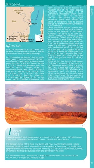 INFO POINT
                              Taba
                                                                   freshly-caught local fish and seafood.




                                                                                                                   NUWEIBA
         The Coloured                                              Probably one of the most popular




                                            Aqaba
           Canyon                                                  excursions form Nuweiba it to St
                                                                   Catherine’s monastery, which often
                                                                   includes side trips to Nawamis




                                           lf of
                                                                   with its early Bronze Age burial




                                         Gu
                             Tarabin                               chambers. Other stops include the
      Sinai                                                        Stone of Inscriptions, with its ancient
                                    NUWEIBA                        writings from many different civilizations




                                                    Saudi Arabia
                                                                   from many eras.
                                                                   Other excursions include camel trips,
                                                                   some of three or five days to take in
                                                                   some of the wonders of the desert.
                                                                   However, the same tours can usu-
                   Ras Abu Gallum                                  ally be arranged for one day by jeep
  St Catherine’s    National Park
  Monastery,                                                       for those who would prefer to sleep in
  Mount Moses       Dahab, Na’ama Bay,                             the comfort of their hotel each night.
                     Sharm el-Sheikh                               The Coloured Canyon and Oasis Ain
                                                                   Hudra (biblical Hazeroth) treks take you
     EASY TRAVEL                                                   to palm gardens and great landscape
                                                                   while the oasis of Ain Um Ahmad is the
As you would expect from a top resort des-                         most beautiful and biggest oasis in
tination, Nuweiba offers a wealth of activity                      South Sinai. Bedouins there grow fruits
for visitors to enjoy, whatever their age.                         such as oranges, almonds, peaches,
                                                                   figs and dates, and also cultivate the
From Nuweiba, excursions can be easily                             land, farming corn, wheat and veg-
arranged to places of interest in the area.                        etables.
A camel trek or jeep safari to the unspoiled                       Divers will find that the central location
protected area of Ras Abu Gallum, where                            of Nuweiba means that they can en-
the only permanent residents are the                               joy dives in a variety of sites, each with
Bedouin, and no hotels, shops, or                                  their own uniqueness and variety of
restaurants have been built, making it                             coral and marine life. Whatever your
feel like a journey back through time                              experience level with diving, there
to simpler days. It is from this area                              will be a site ideal for you, with many
that traditional Bedouin fishermen,                                able to accommodate everyone from
the only people allowed to fish in this                            beginners to experts simply because of
area, supply Nuweiba restaurants with                              the natural variety of the area.




                                                                                                           Sinai



        DON’T
        MISS
For a truly world class dining experience, make time to book a table at Castle Zaman,
a little north of Nuweiba near Basata Camp – more in the Taba section.

The Bedouin charm of this area, combined with new, modern resort hotels, makes
this a unique place to visit, where visitors can experience the culture and traditions of
Egyptian life and architecture as well as the luxury of a first-class holiday, all surrounded
by some of the most beautiful scenery and dive sites in the world.

The sunrise in the east over the Gulf of Aqaba and the distant mountains of Saudi
Arabia, which is a sight you will never forget.

                                                                                                                   41
 