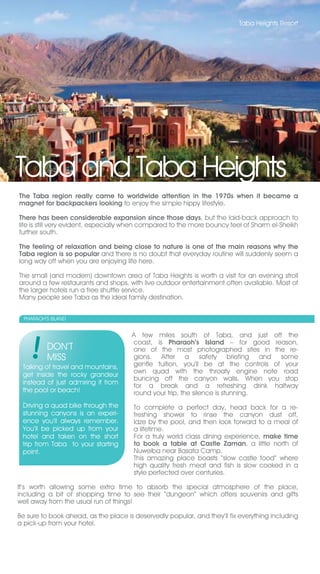 Taba Heights Resort




Taba and Taba Heights
The Taba region really came to worldwide attention in the 1970s when it became a
magnet for backpackers looking to enjoy the simple hippy lifestyle.

There has been considerable expansion since those days, but the laid-back approach to
life is still very evident, especially when compared to the more bouncy feel of Sharm el-Sheikh
further south.

The feeling of relaxation and being close to nature is one of the main reasons why the
Taba region is so popular and there is no doubt that everyday routine will suddenly seem a
long way off when you are enjoying life here.

The small (and modern) downtown area of Taba Heights is worth a visit for an evening stroll
around a few restaurants and shops, with live outdoor entertainment often available. Most of
the larger hotels run a free shuttle service.
Many people see Taba as the ideal family destination.


  PHARAOH’S ISLAND


                                      A few miles south of Taba, and just off the
                                      coast, is Pharaoh’s Island – for good reason,
          DON’T                       one of the most photographed sites in the re-
          MISS                        gions. After a safety briefing and some
 Talking of travel and mountains,     gentle tuition, you’ll be at the controls of your
 get inside the rocky grandeur        own quad with the throaty engine note road
                                      buncing off the canyon walls. When you stop
 instead of just admiring it from
                                      for a break and a refreshing drink halfway
 the pool or beach!                   round your trip, the silence is stunning.
 Driving a quad bike through the       To complete a perfect day, head back for a re-
 stunning canyons is an experi-        freshing shower to rinse the canyon dust off,
 ence you’ll always remember.          laze by the pool, and then look forward to a meal of
 You’ll be picked up from your         a lifetime.
 hotel and taken on the short          For a truly world class dining experience, make time
 trip from Taba to your starting       to book a table at Castle Zaman, a little north of
 point.                                Nuweiba near Basata Camp.
                                       This amazing place boasts “slow castle food” where
                                       high quality fresh meat and fish is slow cooked in a
                                       style perfected over centuries.

It’s worth allowing some extra time to absorb the special atmosphere of the place,
including a bit of shopping time to see their “dungeon” which offers souvenirs and gifts
well away from the usual run of things!

Be sure to book ahead, as the place is deservedly popular, and they’ll fix everything including
a pick-up from your hotel.
 