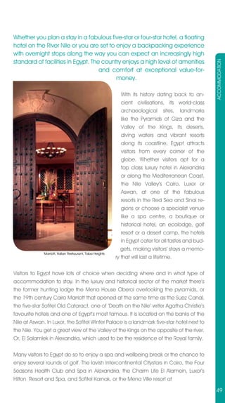 Whether you plan a stay in a fabulous five-star or four-star hotel, a floating
hotel on the River Nile or you are set to enjoy a backpacking experience
with overnight stops along the way you can expect an increasingly high
standard of facilities in Egypt. The country enjoys a high level of amenities




                                                                                                       ACCOMMODATION
                                    and comfort at exceptional value-for-
                                          money.

                                                              With its history dating back to an-
                                                              cient civilisations, its world-class
                                                              archaeological sites, landmarks
                                                              like the Pyramids of Giza and the
                                                              Valley of the Kings, its deserts,
                                                              diving waters and vibrant resorts
                                                              along its coastline, Egypt attracts
                                                              visitors from every corner of the
                                                              globe. Whether visitors opt for a
                                                              top class luxury hotel in Alexandria
                                                              or along the Mediterranean Coast,
                                                              the Nile Valley’s Cairo, Luxor or
                                                              Aswan, at one of the fabulous
                                                              resorts in the Red Sea and Sinai re-
                                                              gions or choose a specialist venue
                                                              like a spa centre, a boutique or
                                                              historical hotel, an ecolodge, golf
                                                              resort or a desert camp, the hotels
                                                              in Egypt cater for all tastes and bud-
                                                              gets, making visitors’ stays a memo-
              Marriott, Italian Restaurant, Taba Heights
                                                           ry that will last a lifetime.


Visitors to Egypt have lots of choice when deciding where and in what type of
accommodation to stay. In the luxury and historical sector of the market there’s
the former hunting lodge the Mena House Oberoi overlooking the pyramids, or
the 19th century Cairo Marriott that opened at the same time as the Suez Canal,
the five-star Sofitel Old Cataract, one of ‘Death on the Nile’ writer Agatha Christie’s
favourite hotels and one of Egypt’s most famous. It is located on the banks of the
Nile at Aswan. In Luxor, the Sofitel Winter Palace is a landmark five-star hotel next to
the Nile. You get a great view of the Valley of the Kings on the opposite of the river.
Or, El Salamlek in Alexandria, which used to be the residence of the Royal family.

Many visitors to Egypt do so to enjoy a spa and wellbeing break or the chance to
enjoy several rounds of golf. The lavish Intercontinental Citystars in Cairo, the Four
Seasons Health Club and Spa in Alexandria, the Charm Life El Alamein, Luxor’s
Hilton Resort and Spa, and Sofitel Karnak, or the Mena Ville resort at

                                                                                                       49
 