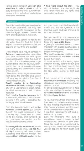 Talking about transport, you can also        A final word about the stars – you




                                                                                            ALTERNATIVE PRODUCTS
learn how to ride a camel – not as           will not believe how the night sky
easy as looks in the films, but worth tak-   looks away from the city lights, and
ing some time to feel comfortable on         surrounded by silence.
the ship of the desert.

  THE NILE VALLEY

Words like breathtaking and unmissable       sun goes down. Luxor itself is well worth
are much over-used, but they are             a visit and, like the Pyramids, it has
the only adequate description for the        stunning sound and light shows at its
stretch of Egypt between Cairo in the        temples of Karnak.
north and Abu Simbel in the south.
                                             Perhaps one of the most popular ways
There are many options for trips to the      to really drink in all that is special about
Nile Valley from the Red Sea & Sinai         Egypt is to take a Nile Cruise.
region, and which you will choose will       A gives you very comfortable a - com-
depend on your time and budget.              modation with a good quality cabin, a
                                             restaurant, and usually a sun deck and
Many airports have regular services to       small swimming pool.
Cairo and Luxor and other main cities        Most start from Aswan and take a few
and local operators will offer good          days to make their way North to Luxor
value packages to make the most of           before their return.
your trip. Some travellers prefer to go      It’s usual to visit the fascinating sights
overland and, while it’s obviously a lon-    earlier in the day before the sun gets
ger trip than by air, you do get some        too high and then head back to the
great scenery and a sense of the scale       boat to relax as the rich farmland of
of the country.                              the Nile Valley seems to float past
One such road trip begins with a drive       you.
west across the dramatic Sinai Desert
before going through the Suez Canal          There are also some very high quality
Tunnel to reach Cairo.                       luxury cruises available, including top
Egypt’s capital is a fascinating             class boats journeying between Aswan
experience in itself – a huge bustling       and Abu Simbel.
city with a vast range of great hotels,      It’s also possible (usually by air) to take
excellent restaurants – and priceless        a trip towards Egypt’s southern border
treasures.                                   to visit Lake Nasser and the incredible
Don’t miss the Egyptian Museum, right        temples of Abu Simbel.
in the centre, with one of the best col-
lections in the world – including the        As you may know these enormous edi-
shining gold of Tutenkhamun.                 fices were dismantled some years ago
                                             to save it being engulfed by the new
Every life should include a visit to the     Lake Nasser which now supplies much
Pyramids and the Sphinx, just outside        of the country’s electrical power.
the city. The tourist experience is now      It was then raised up the cliff and re-
of a very high quality, and you can’t        built stone by stone.
fail to be moved, and humbled, as            Even the Pharaohs who build it
you gaze up at perhaps the most fa-          would have been impressed by that!
mous creations on the planet.                Wherever you choose for your addi-
                                             tional trip, you’ll be overwhelmed by
For unforgettable experiences, which         what you see – and it will certainly give
too many people miss, see the Nile           you an appetite to return again and
at night (many good dinner cruises           again.
available) and browse through the
famous Khan el Khalili market as the



                                                                                            53
 