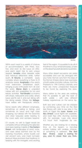 RED SEA COAST
                                                                                      Red Sea


Within each resort is a variety of choices      feel of the region, it is possible to do all of
of accommodation, with three, four,             this either in a four-wheel drive jeep, or take
five, and even six star luxury on offer,        on the desert yourself aboard a quad bike.
and each resort has its own unique
appeal. Ismailia offers lakeside walks          Many other desert excursions are easily
and historical attractions while, further       accessible and can be arranged with
south, El Gouna, a complete luxury              your hotel. Roman ruins from the days of
complex where everything is there to fit        the Roman Empire stand near examples
anybody needs, Hurghada is the area’s           of both earlier and later cultures, from the
most well-known established resort,             Pharaohs to 19th Century colonists, and
bringing scuba enthusiasts from all over        there are many unexpected treasures
the world. Marsa Alam is unspoiled              to be found by exploring the area.
nature with rich possibilities for fun and
leisure activities. Port Ghalib is a marina     Many visitors to the area are realizing
with shops, restaurants and cafes, where        that it’s possible to get the best of
luxury yachts sail in and out along with        both worlds – with very different
the diving vessels. Others, like Safaga,        holiday experiences on the same trip.
have waters with therapeutic effects.
                                                Both sea and culture can be enjoyed
Some resorts offer different emphases,          by combining your time on the Red
sometimes on sailing or fishing, and            Sea Riviera with visits to key sites in the
sometimes on luxury and high class              south of Egypt like Luxor, Aswan and
shopping, but always with the beaches           Abu Simbel. Local flights are available,
and clear turquoise water leading to            and road trips offer stunning scenery
the coral reefs and wonders beyond.             with, for example, Luxor only about
                                                4.5 hours from Hurghada by car.
Of course, no visit to Egypt would be
complete without witnessing the splendor        Whether you are looking for a relaxing
and awe-inspiring majesty of the Eastern        time on the beach, a non-stop
Desert, with landscapes of sand, rocks,         activity holiday with endless choices,
and oasis areas loomed over by the              or something in between, The Red
towering mountains, where tourists can          Sea     Riviera  coast is waiting for
visit ancient ruins, and meet nomadic           you, and it’s closer than you think.
Bedouin tribes and learn their traditions. In
keeping with the energetic and exciting
                                                                                                  11
 