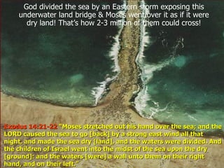 God divided the sea by an Eastern storm exposing this underwater land bridge & Moses went over it as if it were dry land! That’s how 2-3 million of them could cross! Exodus 14:21-22  “Moses stretched out his hand over the sea; and the LORD caused the sea to go [back] by a strong east wind all that night, and made the sea dry [land], and the waters were divided. And the children of Israel went into the midst of the sea upon the dry [ground]: and the waters [were] a wall unto them on their right hand, and on their left.”  