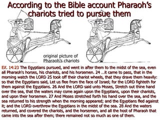 According to the Bible account Pharaoh’s chariots tried to pursue them original picture of Pharaoh’s chariots EX. 14:23  The Egyptians pursued, and went in after them to the midst of the sea, even all Pharaoh's horses, his chariots, and his horsemen. 24 …it came to pass, that in the morning watch the LORD 25 took off their chariot wheels, that they drave them heavily: so that the Egyptians said, Let us flee from the face of Israel; for the LORD fighteth for them against the Egyptians. 26 And the LORD said unto Moses, Stretch out thine hand over the sea, that the waters may come again upon the Egyptians, upon their chariots, and upon their horsemen. 27 And Moses stretched forth his hand over the sea, and the sea returned to his strength when the morning appeared; and the Egyptians fled against it; and the LORD overthrew the Egyptians in the midst of the sea. 28 And the waters returned, and covered the chariots, and the horsemen, and all the host of Pharaoh that came into the sea after them; there remained not so much as one of them. 