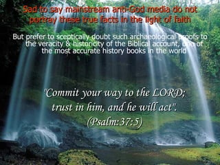 Sad to say mainstream anti-God media do not portray these true facts in the light of faith But prefer to sceptically doubt such archaeological proofs to the veracity & historicity of the Biblical account, one of the most accurate history books in the world "Commit your way to the LORD; trust in him, and he will act". (Psalm:37:5) 