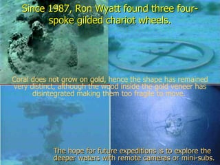 Since 1987, Ron Wyatt found three four-
        spoke gilded chariot wheels.




Coral does not grow on gold, hence the shape has remained
very distinct, although the wood inside the gold veneer has
      disintegrated making them too fragile to move.




            The hope for future expeditions is to explore the
            deeper waters with remote cameras or mini-subs.
 
