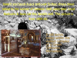Isaac’s son Jacob dug a well nearcalled where Jesus
    Abraham had a son Sychar, Isaac
talked to the woman of Samaria 1000 years later. Local
 Bedouins & Jews call this Jacob’s well. This picture is
                    from 1884 AD.




                                  It still exists
                                  today within the
                                  walled complex
                                  of a Greek
                                  Orthodox
                                  Monastery.
 