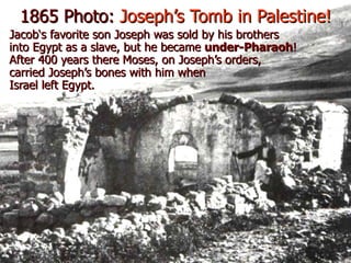 1865 Photo: Joseph’s Tomb in Palestine!
Jacob‘s favorite son Joseph was sold by his brothers
into Egypt as a slave, but he became under-Pharaoh!
After 400 years there Moses, on Joseph’s orders,
carried Joseph’s bones with him when
Israel left Egypt.
 