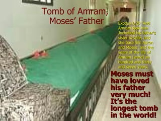 Tomb of Amram,
 Moses’ Father     Exodus 6:20 “And
                   Amram took him
                   Jochebed his father's
                   sister to wife; and
                   she bare him Aaron
                   and Moses: and the
                   years of the life of
                   Amram [were] an
                   hundred and thirty
                   and seven years.
                 Moses must
                 have loved
                 his father
                 very much!
                 It’s the
                 longest tomb
                 in the world!
 