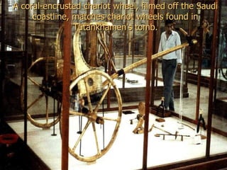 A coral-encrusted chariot wheel, filmed off the Saudi
     coastline, matches chariot wheels found in
                Tutankhamen's tomb.
 