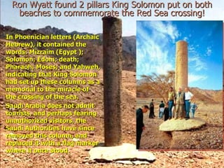 Ron Wyatt found 2 pillars King Solomon put on both
  beaches to commemorate the Red Sea crossing!

In Phoenician letters (Archaic
Hebrew), it contained the
words: Mizraim (Egypt );
Solomon; Edom; death;
Pharaoh; Moses; and Yahweh,
indicating that King Solomon
had set up these columns as a
memorial to the miracle of
the crossing of the sea.
Saudi Arabia does not admit
tourists, and perhaps fearing
unauthorized visitors, the
Saudi Authorities have since
removed this column, and
replaced it with a flag marker
where it once stood.
 