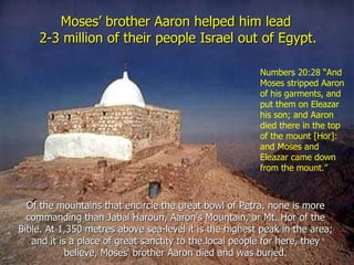 Moses’ brother Aaron helped him lead
    2-3 million of their people Israel out of Egypt.

                                                        Numbers 20:28 “And
                                                        Moses stripped Aaron
                                                        of his garments, and
                                                        put them on Eleazar
                                                        his son; and Aaron
                                                        died there in the top
                                                        of the mount [Hor]:
                                                        and Moses and
                                                        Eleazar came down
                                                        from the mount.”



  Of the mountains that encircle the great bowl of Petra, none is more
  commanding than Jabal Haroun, Aaron's Mountain, or Mt. Hor of the
Bible. At 1,350 metres above sea-level it is the highest peak in the area;
   and it is a place of great sanctity to the local people for here, they
            believe, Moses' brother Aaron died and was buried.
 