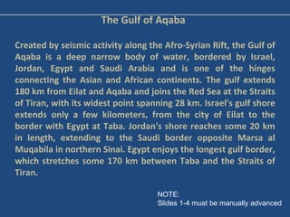 The Gulf of Aqaba Created by seismic activity along the Afro-Syrian Rift, the Gulf of Aqaba is a deep narrow body of water, bordered by Israel, Jordan, Egypt and Saudi Arabia and is one of the hinges connecting the Asian and African continents. The gulf extends 180 km from Eilat and Aqaba and joins the Red Sea at the Straits of Tiran, with its widest point spanning 28 km. Israel's gulf shore extends only a few kilometers, from the city of Eilat to the border with Egypt at Taba. Jordan's shore reaches some 20 km in length, extending to the Saudi border opposite Marsa al Muqabila in northern Sinai. Egypt enjoys the longest gulf border, which stretches some 170 km between Taba and the Straits of Tiran. NOTE:  Slides 1-4 must be manually advanced 