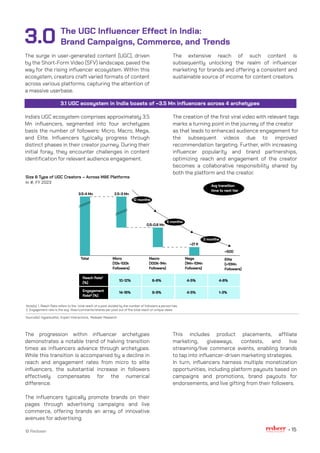3.1 UGC ecosystem in India boasts of ~3.5 Mn influencers across 4 archetypes
The extensive reach of such content is
subsequently unlocking the realm of influencer
marketing for brands and offering a consistent and
sustainable source of income for content creators.
The creation of the first viral video with relevant tags
marks a turning point in the journey of the creator
as that leads to enhanced audience engagement for
the subsequent videos due to improved
recommendation targeting. Further, with increasing
influencer popularity and brand partnerships,
optimizing reach and engagement of the creator
becomes a collaborative responsibility shared by
both the platform and the creator.
The UGC Influencer Effect in India:
Brand Campaigns, Commerce, and Trends
The surge in user-generated content (UGC), driven
by the Short-Form Video (SFV) landscape, paved the
way for the rising influencer ecosystem. Within this
ecosystem, creators craft varied formats of content
across various platforms, capturing the attention of
a massive userbase.
India's UGC ecosystem comprises approximately 3.5
Mn influencers, segmented into four archetypes
basis the number of followers: Micro, Macro, Mega,
and Elite. Influencers typically progress through
distinct phases in their creator journey. During their
initial foray, they encounter challenges in content
identification for relevant audience engagement.
This includes product placements, affiliate
marketing, giveaways, contests, and live
streaming/live commerce events, enabling brands
to tap into influencer-driven marketing strategies.
In turn, influencers harness multiple monetization
opportunities, including platform payouts based on
campaigns and promotions, brand payouts for
endorsements, and live gifting from their followers.
The progression within influencer archetypes
demonstrates a notable trend of halving transition
times as influencers advance through archetypes.
While this transition is accompanied by a decline in
reach and engagement rates from micro to elite
influencers, the substantial increase in followers
effectively compensates for the numerical
difference.
The influencers typically promote brands on their
pages through advertising campaigns and live
commerce, offering brands an array of innovative
avenues for advertising.
3.0
© Redseer 15
Size & Type of UGC Creators – Across M&E Platforms
In #, FY 2023
Source(s): HypeAuditor, Expert Interactions, Redseer Research
Note(s): 1. Reach Rate refers to the total reach of a post divided by the number of followers a person has.
2. Engagement rate is the avg likes/comments/shares per post out of the total reach or unique views
3.5-4 Mn 2.5-3 Mn
0.5-0.6 Mn
~21 K
~500
Elite
(>10Mn
Followers)
Total Micro
(10k-100k
Followers)
Macro
(100K-1Mn
Followers)
Mega
(1Mn-10Mn
Followers)
Reach Rate¹
(%)
Engagement
Rate² (%)
10-12%
14-16%
6-8%
8-9%
4-5%
4-5%
4-6%
1-3%
Avg transition
time to next tier
12 months
3 months
6 months
 