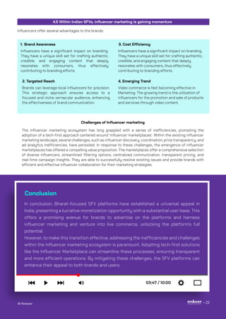 Conclusion
In conclusion, Bharat-focused SFV platforms have established a universal appeal in
India, presenting a lucrative monetization opportunity with a substantial user base. This
offers a promising avenue for brands to advertise on the platforms and harness
influencer marketing and venture into live commerce, unlocking the platform's full
potential.
However, to make this transition effective, addressing the inefficiencies and challenges
within the influencer marketing ecosystem is paramount. Adopting tech-first solutions
like the Influencer Marketplace can streamline these processes, ensuring transparent
and more efficient operations. By mitigating these challenges, the SFV platforms can
enhance their appeal to both brands and users.
© Redseer 22
Influencers have a significant impact on branding.
They have a unique skill set for crafting authentic,
credible, and engaging content that deeply
resonates with consumers, thus effectively
contributing to branding efforts.
Influencers offer several advantages to the brands:
4.5 Within Indian SFVs, influencer marketing is gaining momentum
Brand Awareness
Brands can leverage local influencers for precision.
This strategic approach ensures access to a
focused and niche vernacular audience, enhancing
the effectiveness of brand communication.
The influencer marketing ecosystem has long grappled with a series of inefficiencies, prompting the
adoption of a tech-first approach centered around 'influencer marketplaces’. Within the existing influencer
marketing landscape, several challenges, such as influencer discovery, coordination, price transparency, and
ad analytics inefficiencies, have persisted. In response to these challenges, the emergence of influencer
marketplaces has offered a compelling value proposition. The marketplaces offer a comprehensive selection
of diverse influencers, streamlined filtering options, centralized communication, transparent pricing, and
real-time campaign insights. They are able to successfully resolve existing issues and provide brands with
efficient and effective influencer collaboration for their marketing strategies.
2. Targeted Reach
Influencers have a significant impact on branding.
They have a unique skill set for crafting authentic,
credible, and engaging content that deeply
resonates with consumers, thus effectively
contributing to branding efforts.
3. Cost Efficiency
Video commerce is fast becoming effective in
Marketing. The growing trend is the utilization of
influencers for the promotion and sale of products
and services through video content.
4. Emerging Trend
1.
Challenges of Influencer marketing
 
