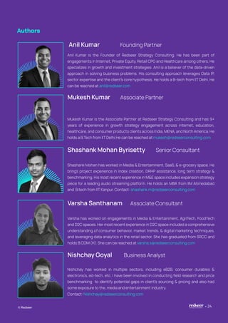 Authors
Anil Kumar Founding Partner
Anil Kumar is the Founder of Redseer Strategy Consulting. He has been part of
engagements in Internet, Private Equity, Retail CPG and Healthcare among others. He
specializes in growth and investment strategies. Anil is a believer of the data-driven
approach in solving business problems. His consulting approach leverages Data IP,
sector expertise and the client’s core hypothesis. He holds a B-tech from IIT Delhi. He
can be reached at anil@redseer.com
Mukesh Kumar Associate Partner
Mukesh Kumar is the Associate Partner at Redseer Strategy Consulting and has 9+
years of experience in growth strategy engagement across internet, education,
healthcare, and consumer products clients across India, MENA, and North America. He
holds a B.Tech from IIT Delhi.He can be reached at mukesh@redseerconsulting.com
Shashank Mohan Byrisetty Senior Consultant
Shashank Mohan has worked in Media & Entertainment, SaaS, & e-grocery space. He
brings project experience in index creation, DRHP assistance, long term strategy &
benchmarking. His most recent experience in M&E space includes expansion strategy
piece for a leading audio streaming platform. He holds an MBA from IIM Ahmedabad
and B.tech from IIT Kanpur. Contact: shashank.m@redseerconsulting.com
Nishchay Goyal Business Analyst
Nishchay has worked in multiple sectors, including eB2B, consumer durables &
electronics, ed-tech, etc. I have been involved in conducting field research and price
benchmarking to identify potential gaps in client’s sourcing & pricing and also had
some exposure to the, media and entertainment industry.
Varsha Santhanam Associate Consultant
Varsha has worked on engagements in Media & Entertainment, AgriTech, FoodTech
and D2C spaces. Her most recent experience in D2C space included a comprehensive
understanding of consumer behavior, market trends, & digital marketing techniques,
and leveraging data analytics in the retail sector. She has graduated from SRCC and
holds B.COM (H). She can be reached at varsha.s@redseerconsulting.com
© Redseer 24
Contact: Nishchay@redseerconsulting.com
 