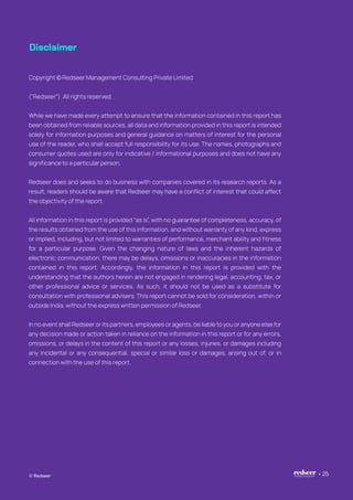 Disclaimer
© Redseer 25
Copyright © Redseer Management Consulting Private Limited
(“Redseer”). All rights reserved.
While we have made every attempt to ensure that the information contained in this report has
been obtained from reliable sources, all data and information provided in this report is intended
solely for information purposes and general guidance on matters of interest for the personal
use of the reader, who shall accept full responsibility for its use. The names, photographs and
consumer quotes used are only for indicative / informational purposes and does not have any
significance to a particular person.
Redseer does and seeks to do business with companies covered in its research reports. As a
result, readers should be aware that Redseer may have a conflict of interest that could affect
the objectivity of the report.
All information in this report is provided “as is”, with no guarantee of completeness, accuracy, of
the results obtained from the use of this information, and without warranty of any kind, express
or implied, including, but not limited to warranties of performance, merchant ability and fitness
for a particular purpose. Given the changing nature of laws and the inherent hazards of
electronic communication, there may be delays, omissions or inaccuracies in the information
contained in this report. Accordingly, the information in this report is provided with the
understanding that the authors herein are not engaged in rendering legal, accounting, tax, or
other professional advice or services. As such, it should not be used as a substitute for
consultation with professional advisers. This report cannot be sold for consideration, within or
outside India, without the express written permission of Redseer.
In no event shall Redseer or its partners, employees or agents, be liable to you or anyone else for
any decision made or action taken in reliance on the information in this report or for any errors,
omissions, or delays in the content of this report or any losses, injuries, or damages including
any incidental or any consequential, special or similar loss or damages, arising out of, or in
connection with the use of this report.
 