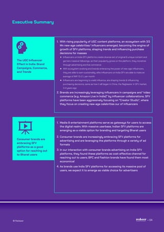 Executive Summary
The UGC Influencer
Effect in India: Brand
Campaigns, Commerce,
and Trends
With rising popularity of UGC content platforms, an ecosystem with 3.5
Mn new-age celebrities/ influencers emerged, becoming the engine of
growth of SFV platforms, shaping trends and influencing purchase
decisions for masses
Influencers on India SFV platforms create diverse set of original & unique content and
garners massive followings, as their popularity grows on the platform, they monetize
through advertising and live commerce
With ecosystem evolving and brands embracing the power of new-age influencers,
they are able to earn sustainably; elite influencers on India SFV are able to make an
average of INR 1.5-2 L per month
Influencers are beginning to wield influence, are shaping trends & influencing
purchasing decisions; same as how it all began in China, the flagbearer in SFV market,
3-4 years ago
1.
Brands are increasingly leveraging influencers in campaigns and “video
commerce (e.g. Amazon Live in India)” by influencer collaborations. SFV
platforms have been aggressively focusing on “Creator Studio”, where
they focus on creating new-age celebrities our of influencers
2.
Consumer brands are
embracing SFV
platforms as a good
option for reaching out
to Bharat users
Media & entertainment platforms serve as gateways for users to access
the digital realm; With massive userbase, Indian SFV platforms are
emerging as a viable option for branding and targeting Bharat users
1.
Consumer brands are increasingly embracing SFV platforms for
advertising and are leveraging the platforms through a variety of ad
formats
2.
In our interaction with consumer brands advertising on India SFV
platforms, they found these platforms as cost-effective channel for
reaching out to users; BPC and Fashion brands have found them most
economical
3.
As brands use India SFV platforms for accessing its massive pool of
users, we expect it to emerge as viable choice for advertisers
4.
© Redseer 04
 