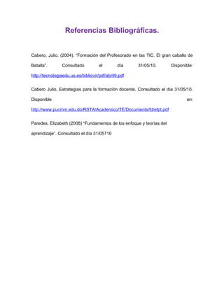 Referencias Bibliográficas.


Cabero, Julio. (2004). “Formación del Profesorado en las TIC. El gran caballo de

Batalla”.       Consultado           el        día    31/05/10.       Disponible:

http://tecnologiaedu.us.es/bibliovir/pdf/abril9.pdf


Cabero Julio, Estrategias para la formación docente. Consultado el día 31/05/10.

Disponible                                                                   en:

http://www.pucmm.edu.do/RSTA/Academico/TE/Documents/fd/efpt.pdf


Paredes, Elizabeth (2008) “Fundamentos de los enfoque y teorías del

aprendizaje”. Consultado el día 31/05710
 