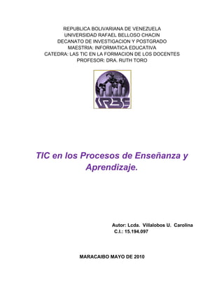 REPUBLICA BOLIVARIANA DE VENEZUELA
       UNIVERSIDAD RAFAEL BELLOSO CHACIN
     DECANATO DE INVESTIGACION Y POSTGRADO
         MAESTRIA: INFORMATICA EDUCATIVA
 CATEDRA: LAS TIC EN LA FORMACION DE LOS DOCENTES
            PROFESOR: DRA. RUTH TORO




TIC en los Procesos de Enseñanza y
            Aprendizaje.




                        Autor: Lcda. Villalobos U. Carolina
                         C.I.: 15.194.097




             MARACAIBO MAYO DE 2010
 
