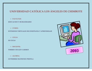UNIVERSIDAD CATÓLICA LOS ÁNGELES DE CHIMBOTE
 FACULTAD:
EDUCACION Y HUMANIDADES
 CURSO:
ENTORNOS VIRTUALES DE ENSEÑANZA Y APRENDIZAJE
 CICLO:
III CICLO
 DOCENTE:
TORRES CECLEN CARMEN
 ALUMNA:
GUTIERREZ MATIENZO PRISYLA
2010
 