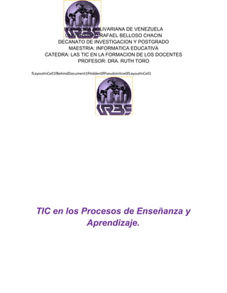 REPUBLICA BOLIVARIANA DE VENEZUELA
             UNIVERSIDAD RAFAEL BELLOSO CHACIN
           DECANATO DE INVESTIGACION Y POSTGRADO
               MAESTRIA: INFORMATICA EDUCATIVA
       CATEDRA: LAS TIC EN LA FORMACION DE LOS DOCENTES
                  PROFESOR: DRA. RUTH TORO

fLayoutInCell1fBehindDocument1fHidden0fPseudoInline0fLayoutInCell1




  TIC en los Procesos de Enseñanza y
              Aprendizaje.
 