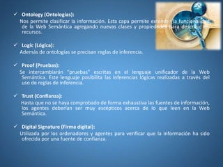  Ontology (Ontologías):
Nos permite clasificar la información. Esta capa permite extender la funcionalidad
de la Web Semántica agregando nuevas clases y propiedades para describir los
recursos.
 Logic (Lógica):
Además de ontologías se precisan reglas de inferencia.
 Proof (Pruebas):
Se intercambiarán “pruebas” escritas en el lenguaje unificador de la Web
Semántica. Este lenguaje posibilita las inferencias lógicas realizadas a través del
uso de reglas de inferencia.
 Trust (Confianza):
Hasta que no se haya comprobado de forma exhaustiva las fuentes de información,
los agentes deberían ser muy escépticos acerca de lo que leen en la Web
Semántica.
 Digital Signature (Firma digital):
Utilizada por los ordenadores y agentes para verificar que la información ha sido
ofrecida por una fuente de confianza.
 